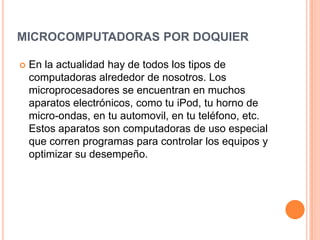 MICROCOMPUTADORAS POR DOQUIER

   En la actualidad hay de todos los tipos de
    computadoras alrededor de nosotros. Los
    microprocesadores se encuentran en muchos
    aparatos electrónicos, como tu iPod, tu horno de
    micro-ondas, en tu automovil, en tu teléfono, etc.
    Estos aparatos son computadoras de uso especial
    que corren programas para controlar los equipos y
    optimizar su desempeño.
 