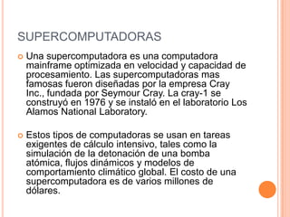 SUPERCOMPUTADORAS
   Una supercomputadora es una computadora
    mainframe optimizada en velocidad y capacidad de
    procesamiento. Las supercomputadoras mas
    famosas fueron diseñadas por la empresa Cray
    Inc., fundada por Seymour Cray. La cray-1 se
    construyó en 1976 y se instaló en el laboratorio Los
    Alamos National Laboratory.

   Estos tipos de computadoras se usan en tareas
    exigentes de cálculo intensivo, tales como la
    simulación de la detonación de una bomba
    atómica, flujos dinámicos y modelos de
    comportamiento climático global. El costo de una
    supercomputadora es de varios millones de
    dólares.
 