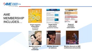 AME
MEMBERSHIP
INCLUDES…
Target magazine
subscription
(published
quarterly)
Target Online
subscription
(published weekly)
Regional
newsletter
subscription
Member pricing on
regional
workshops
Member discount
on webinars
Member discount on AME
conferences and summits
 