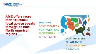 AME offers more
than 100 small,
local go-see events
through its nine
North American
regions
SOUTHEASTERN
MIDATLANTIC
NORTHEASTERN
CANADIAN
WESTERN
SOUTHWESTERN
NORTHCENTRAL
MIDWESTERN
GREAT LAKES
 
