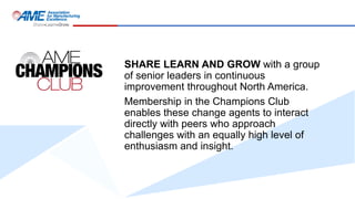 SHARE LEARN AND GROW with a group
of senior leaders in continuous
improvement throughout North America.
Membership in the Champions Club
enables these change agents to interact
directly with peers who approach
challenges with an equally high level of
enthusiasm and insight.
 