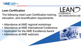 Lean Certification
The following meet Lean Certification training,
education, and recertification requirements:
• Attendance at AME regional workshops
• Attendance at AME International Conference
• Application for the AME Excellence Award
• Attendance at AME webinars
 