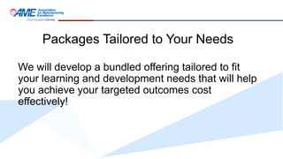 Packages Tailored to Your Needs
We will develop a bundled offering tailored to fit
your learning and development needs that will help
you achieve your targeted outcomes cost
effectively!
 