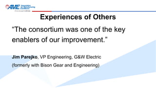 Experiences of Others
“The consortium was one of the key
enablers of our improvement.”
Jim Parejko, VP Engineering, G&W Electric
(formerly with Bison Gear and Engineering)
 