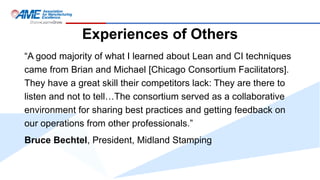 Experiences of Others
“A good majority of what I learned about Lean and CI techniques
came from Brian and Michael [Chicago Consortium Facilitators].
They have a great skill their competitors lack: They are there to
listen and not to tell…The consortium served as a collaborative
environment for sharing best practices and getting feedback on
our operations from other professionals.”
Bruce Bechtel, President, Midland Stamping
 