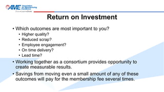 Return on Investment
• Which outcomes are most important to you?
• Higher quality?
• Reduced scrap?
• Employee engagement?
• On time delivery?
• Lead time?
• Working together as a consortium provides opportunity to
create measurable results.
• Savings from moving even a small amount of any of these
outcomes will pay for the membership fee several times.
 