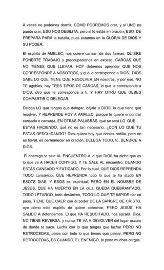 A veces no podemos dormir, CÓMO PODREMOS orar, y si UNO no
puede orar, ESO NOS DEBILITA, pero si tú estás en oración, ESO DE
PREPARA PARA la batalla, pues estamos en la GLORIA DE DIOS Y
SU PODER.
El espíritu de AMELEC, nos quiere cansar, de dos formas, QUIERE
PONERTE TRABAJO y preocupaciones en exceso, CARGAS QUE
NO TIENES QUE LLEVAR, HOY debemos aprender QUE NOS
CORRESPONDE A NOSOTROS, y qué le corresponde a DIOS. DIOS
SABE LO QUE TIENE QUE RESOLVER EN nosotros, y por eso, NO
TE agobies, hay TRES TIPOS DE CARGAS, lo que le corresponde a
DIOS, otro que te corresponde a ti, Y HAY OTRO QUE DEBES
COMPARTIR O DELEGAR.
Delega LO que tengas que delegar, déjale a DIOS, lo que tiene que
resolver, Y REPRENDE HOY A AMALEC, porque te quiere encontrar
cansado o cansada, EN OTRAS PALABRAS, qué se será LO QUE
ESTAS HACIENDO, qué no es tan necesario, ¿CON LO QUE TU
ESTAS DESCUIDANDO? Dios quiere hoy que dobles rodilla, pero no
es literal, es permanecer en oración, DELEGA TODO, tú, BENDICE A
DIOS.
El enemigo te sale AL ENCUENTRO A lo que DIOS ha dicho que es
lo que va A HACER CONYIGO, Y TE SALE AL encuentro, CUANDO
ESTÁS CANSADO Y FATIGADO. Por lo cual, QUE DIOS REPRENDA
TODO cansancio, QUE REPRENDA todo lo que te ha atado EN
ESOTS DIAS, Y ESOS es espiritual, PERO EN EL NOMBRE DE
JESÚS, QUE HA MUERTO EN LA cruz, QUEDA QUEBRANTADO,
TODO LETARGO, todo desánimo, TODO LO QUE TE IMPIDE dar un
paso, TIENE QUE CAER con el poder DE LA SANGRE DE CRISTO,
oye cómo este espíritu de quiere conminar, PERO JESÚS, HA
SALIDO A defendernos. El que HA RESUCITADO, nos sacará. Dios,
NO TIENE REVERSA, y nunca TE VA A DEVOLVER del lugar oscuro
de donde te sacó. Lucha con lo que tengas que luchar PERO NO
RETROCEDAS, pelea con todo lo que tienes que pelear, PERO NO
RETROCEDAS, ES CUANDO, EL ENEMIGO, te pone muchas cargas.
 