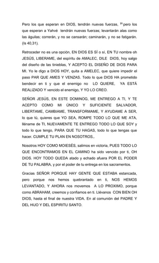 Pero los que esperan en DIOS, tendrán nuevas fuerzas, 31
pero los
que esperan a Yahvé tendrán nuevas fuerzas; levantarán alas como
las águilas; correrán, y no se cansarán; caminarán, y no se fatigarán.
(Is 40,31).
Retroceder no es una opción, EN DIOS ES SÍ o sí, EN TU nombre oh
JESÚS, LIBERAME, del espíritu de AMALEC, DILE DIOS, hoy salgo
del diseño de las tinieblas, Y ACEPTO EL DISEÑO DE DIOS PARA
MI. Yo le digo a DIOS HOY, quita a AMELEC, que quiere impedir el
paso PAR QUE AMES Y VENZAS. Todo lo que DIOS HA prometido
bendecir en ti y que el enemigo no LO QUIERE, YA ESTÁ
REALIZADO Y vencido el enemigo, Y YO LO CREO.
SEÑOR JESÚS, EN ESTE DOMINOG, ME ENTREGO A TI, Y TE
ACEPTO COMO MI ÚNICO Y SUFICIENTE SALVADOR,
LIBERTAME, CAMBIAME, TRANSFORMAME, Y AYUDAME A SER,
lo que tú, quieres que YO SEA, ROMPE TODO LO QUE ME ATA,
lléname de TI, NUEVAMENTE TE ENTREGO TODO LO QUE SOY y
todo lo que tengo, PARA QUE TU HAGAS, todo lo que tengas que
hacer. CUMPLE TU PLAN EN NOSOTROS,.
Nosotros HOY COMO MOIESÉS, salimos en victoria, PUES TODO LO
QUE ENCONTRAMOS EN EL CAMINO ha sido vencido por ti, OH
DIOS. HOY TODO QUEDA atado y echado afuera POR EL PODER
DE TU PALABRA, y por el poder de tu entrega en los sacramentos.
Gracias SEÑOR PORQUE HAY GENTE QUE ESTABA estancada,
pero porque nos hemos quebrantado en ti, NOS HEMOS
LEVANTADO, Y AHORA nos movemos A LO PROXIMO, porque
como ABRAHAM, creemos y confiamos en ti. Llévanos CON BIEN OH
DIOS, hasta el final de nuestra VIDA. En al comunión del PADRE Y
DEL HIJO Y DEL ESPIRITU SANTO.
 