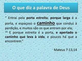 O que diz a palavra de Deus
“ Entrai pela porta estreita; porque larga é a
porta, e espaçoso o caminho que conduz à
perdição, e muitos são os que entram por ela;
14 E porque estreita é a porta, e apertado o
caminho que leva à vida, e poucos há que a
encontrem.”
Mateus 7:13,14
 