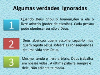 Algumas verdades Ignoradas
Quando Deus criou o homem,deu a ele o
livre-arbítrio (poder de escolha). Cada pessoa
pode obedecer ou não a Deus.1
2
3
Mesmo tendo o livre-arbítrio, Deus trabalha
em nossas vidas . A última palavra sempre é
dele. Não adianta teimosia.
Deus abençoa quem escolhe segui-lo mas
quem rejeita Jesus sofrerá as consequências
de uma vida sem Deus.
 