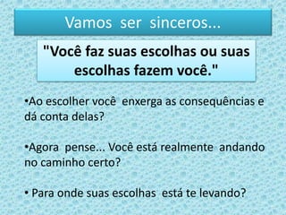 Vamos ser sinceros...
•Ao escolher você enxerga as consequências e
dá conta delas?
•Agora pense... Você está realmente andando
no caminho certo?
• Para onde suas escolhas está te levando?
"Você faz suas escolhas ou suas
escolhas fazem você."
 