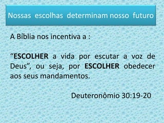 Nossas escolhas determinam nosso futuro
A Bíblia nos incentiva a :
“ESCOLHER a vida por escutar a voz de
Deus”, ou seja, por ESCOLHER obedecer
aos seus mandamentos.
Deuteronômio 30:19-20
 