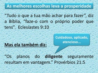 “Tudo o que a tua mão achar para fazer”, diz
a Bíblia, “faze-o com o próprio poder que
tens”. Eclesiastes 9:10
Mas ela também diz:
“Os planos do diligente seguramente
resultam em vantagem.” Provérbios 21:5
Cuidadoso, aplicado,
atencioso...
As melhores escolhas leva a prosperidade
 