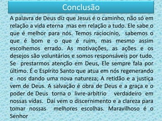 Conclusão
A palavra de Deus diz que Jesus é o caminho, não só em
relação a vida eterna mas em relação a tudo. Ele sabe o
que é melhor para nós. Temos raciocínio, sabemos o
que é bom e o que é ruim, mas mesmo assim
escolhemos errado. As motivações, as ações e os
desejos são voluntários e somos responsáveis por tudo.
Se prestarmos atenção em Deus, Ele sempre fala por
último. É o Espírito Santo que atua em nós regenerando
e nos dando uma nova natureza; A retidão e a justiça
vem de Deus. A salvação é obra de Deus e a graça e o
poder de Deus torna o livre-arbítrio verdadeiro em
nossas vidas. Daí vem o discernimento e a clareza para
tomar nossas melhores escolhas. Maravilhoso é o
Senhor
 