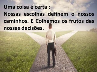 Uma coisa é certa ;
Nossas escolhas definem o nossos
caminhos. E Colhemos os frutos das
nossas decisões.
 