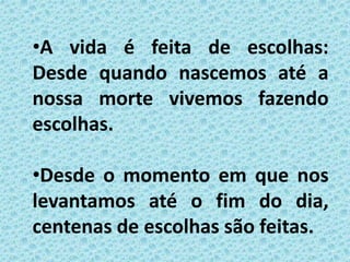 •A vida é feita de escolhas:
Desde quando nascemos até a
nossa morte vivemos fazendo
escolhas.
•Desde o momento em que nos
levantamos até o fim do dia,
centenas de escolhas são feitas.
 