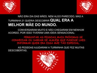 NÃO ERA DIA DAS MÃES, NEM ALGO PARECIDO, MAS A TURMINHA 21 QUERIA DESCOBRIR  QUAL ERA A MELHOR MÃE DO MUNDO. CONVERSARAM MUITO E NÃO CHEGARAM EM NENHUM ACORDO, POR ISSO TIVERAM UMA IDEIA SENSACIONAL: PERGUNTAR AS PESSOAS MAIS PRÓXIMAS SE CONHECIAM OU SABIAM DE ALGUÉM QUE PUDESSE LHES INFORMAR QUEM ERA ESSA MÃE TÃO ESPECIAL. AS PESSOAS AJUDARAM A TURMINHA QUE FEZ MUITAS DESCOBERTAS.  