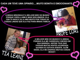 CADA UM TEVE UMA OPINIÃO.....MUITO BONITA E EMOCIONANTE. TIA LEANI PROFE LORI A MELHOR MÃE DO MUNDO É A MINHA. PORQUE ELA ME CARREGOU 9 MESES EM SUA BARRIGA. DEPOIS TEVE QUE PASSAR MUITAS NOITES ACORDADA QUANDO EU ESTAVA DOENTE. ALÉM DISSO, ELA ME ENSINOU MUITAS COISAS BOAS!!! A MINHA MÃEZINHA É A MELHOR MÃE DO MUNDO PORQUE CRIOU A MIM E MAIS SEIS IRMÃOS. ELA TEM 79 ANOS E EU A AMO MUITO POR TODAS AS COISAS LINDAS QUE ELA FAZ PARA MINHA FAMÍLIA. 