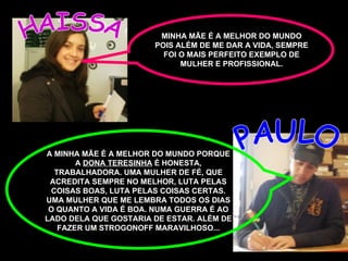 HAISSA PAULO A MINHA MÃE É A MELHOR DO MUNDO PORQUE A  DONA TERESINHA  É HONESTA, TRABALHADORA. UMA MULHER DE FÉ, QUE ACREDITA SEMPRE NO MELHOR, LUTA PELAS COISAS BOAS, LUTA PELAS COISAS CERTAS. UMA MULHER QUE ME LEMBRA TODOS OS DIAS O QUANTO A VIDA É BOA. NUMA GUERRA É AO LADO DELA QUE GOSTARIA DE ESTAR. ALÉM DE FAZER UM STROGONOFF MARAVILHOSO... MINHA MÃE É A MELHOR DO MUNDO POIS ALÉM DE ME DAR A VIDA, SEMPRE FOI O MAIS PERFEITO EXEMPLO DE MULHER E PROFISSIONAL. 