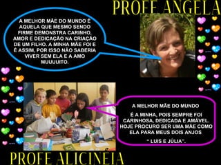 PROFE ALICINÉIA PROFE ANGELA A MELHOR MÃE DO MUNDO  É A MINHA, POIS SEMPRE FOI CARINHOSA, DEDICADA E AMÁVEL. HOJE PROCURO SER UMA MÃE COMO ELA PARA MEUS DOIS ANJOS  “  LUIS E JÚLIA”. A MELHOR MÃE DO MUNDO É AQUELA QUE MESMO SENDO FIRME DEMONSTRA CARINHO, AMOR E DEDICAÇÃO NA CRIAÇÃO DE UM FILHO. A MINHA MÃE FOI E É ASSIM, POR ISSO NÃO SABERIA VIVER SEM ELA E A AMO MUUUUITO. 