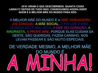 UFA! VIRAM O QUE DESCOBRIMOS. QUANTA COISA LINDA!!!!! DEPOIS DE TUDO ISSO, CONSEGUIMOS AGORA DIZER QUEM É A MELHOR MÃE DO MUNDO PARA NÓS: A MELHOR MÃE DO MUNDO É A  MÃE VERDADEIRA (DE SANGUE),   A MÃE SOCIAL ,  O PAI QUE É MÃE QUANDO ESTA NÃO ESTÁ ,  A MÃE DO CORAÇÃO ,  A MADRASTA ,  A PROFE MÃE , PORQUE ELAS CUIDAM DA GENTE, SÃO QUERIDAS, FAZEM CARINHO, NOS LEVAM PASSEAR E SÃO MUITO ESPECIAIS. DE VERDADE MESMO, A MELHOR MÃE DO MUNDO É A MINHA! 