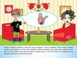 Depois, resolveu escolher a mãe que nunca obrigava a tomar remédios. Como estava enjoado
devido às guloseimas e a mãe não o obrigava a tomar remédios ficou ainda mais enjoado e teve
que ser ele a pedir à mãe que lhe desse o xarope. Mas, a mãe não tinha ali o xarope nem se
importou nada que ele estivesse doente.
 