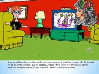 A seguir o Gil resolveu escolher a mãe que nunca apagava a televisão, e, assim não foi à escola.
Viu os desenhos animados que lhe apeteceu, vídeos e DVD e nem teve tempo para dormir.
-Esta não me serve, porque só vejo televisão... Mas há outras para escolher.
 