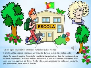 - Já sei, agora vou escolher a mãe que nunca nos leva ao médico.
E o Gil lá voltou à escola e parou de ver televisão durante todo o dia e toda a noite.
O pior foi a dor de dentes. Como tinha comido tantas guloseimas doía-lhe muito um dente
de baixo. Mas como a mãe não o levava ao dentista, o Gil não fazia mais nada senão andar
com uma mão agarrada ao dente. A mãe não parecia preocupar-se nada com o assunto;
por isso resolveu voltar a trocar de mãe.
 