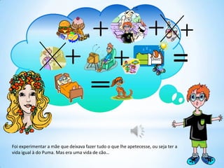Foi experimentar a mãe que deixava fazer tudo o que lhe apetecesse, ou seja ter a
vida igual à do Puma. Mas era uma vida de cão…
 