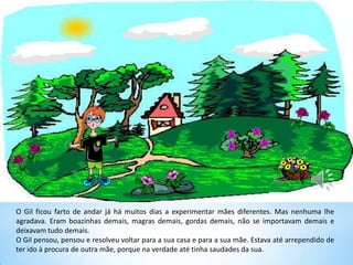 O Gil ficou farto de andar já há muitos dias a experimentar mães diferentes. Mas nenhuma lhe
agradava. Eram boazinhas demais, magras demais, gordas demais, não se importavam demais e
deixavam tudo demais.
O Gil pensou, pensou e resolveu voltar para a sua casa e para a sua mãe. Estava até arrependido de
ter ido à procura de outra mãe, porque na verdade até tinha saudades da sua.
 