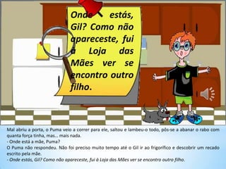 Mal abriu a porta, o Puma veio a correr para ele, saltou e lambeu-o todo, pôs-se a abanar o rabo com
quanta força tinha, mas… mais nada.
- Onde está a mãe, Puma?
O Puma não respondeu. Não foi preciso muito tempo até o Gil ir ao frigorífico e descobrir um recado
escrito pela mãe.
- Onde estás, Gil? Como não apareceste, fui à Loja das Mães ver se encontro outro filho.
Onde estás,
Gil? Como não
apareceste, fui
à Loja das
Mães ver se
encontro outro
filho.
 