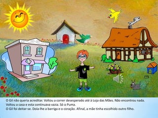 O Gil não queria acreditar. Voltou a correr desesperado até à Loja das Mães. Não encontrou nada.
Voltou a casa e esta continuava vazia. Só o Puma.
O Gil foi deitar-se. Doía-lhe a barriga e o coração. Afinal, a mãe tinha escolhido outro filho.
 