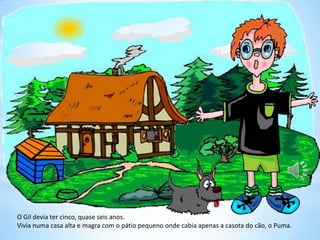 O Gil devia ter cinco, quase seis anos.
Vivia numa casa alta e magra com o pátio pequeno onde cabia apenas a casota do cão, o Puma.
 