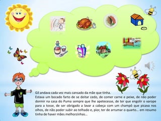 Gil andava cada vez mais cansado da mãe que tinha.
Estava um bocado farto de se deitar cedo, de comer carne e peixe, de não poder
dormir na casa do Puma sempre que lhe apetecesse, de ter que engolir o xarope
para a tosse, de ser obrigado a lavar a cabeça com um champô que picava nos
olhos, de não poder subir ao telhado e, pior, ter de arrumar o quarto… em resumo
tinha de haver mães melhorzinhas…
 