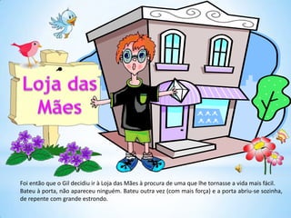 Foi então que o Gil decidiu ir à Loja das Mães à procura de uma que lhe tornasse a vida mais fácil.
Bateu à porta, não apareceu ninguém. Bateu outra vez (com mais força) e a porta abriu-se sozinha,
de repente com grande estrondo.
 