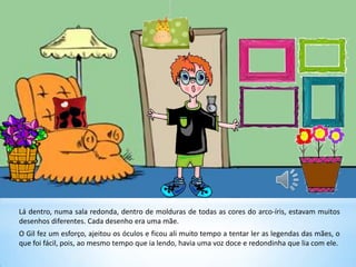 Lá dentro, numa sala redonda, dentro de molduras de todas as cores do arco-íris, estavam muitos
desenhos diferentes. Cada desenho era uma mãe.
O Gil fez um esforço, ajeitou os óculos e ficou ali muito tempo a tentar ler as legendas das mães, o
que foi fácil, pois, ao mesmo tempo que ia lendo, havia uma voz doce e redondinha que lia com ele.
 