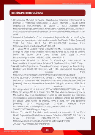 10
REFERÊNCIAS BIBLIOGRÁFICAS
Organização Mundial de Saúde. Classificação Estatística Internacional de
Doenças e Problemas Relacionados à Saúde [Internet]. … Saúde (OMS).
Organização Pan-Americana de Saúde …. 1993. Available from:
http://scholar.google.com/scholar?hl=en&btnG=Search&q=intitle:Classifica??
o+Estat?stica+Internacional+de+Doen?as+e+Problemas+Relacionados+?+Sa?
de#3
Laurenti R, Buchalla CM. O uso em epidemiologia da família de classificações
de doenças e problemas relacionados à saúde. Cad Saude Publica [Internet].
1999 Oct [cited 2018 Oct 25];15(4):687–700. Available from:
http://www.scielo.br/pdf/csp/v15n4/1009.pdf
$ Souza MFM, Malta D, França E B & Barreto ML . Transição da saúde e da
doença no Brasil e nas Unidades Federadas durante os 30 anos do Sistema
Único de Saúde. 2018 Ciênc. saúde colet. 23(6) :1737-50;
https://doi.org/10.1590/1413-81232018236.04822018
Organização Mundial da Saúde O. Classificação Internacional de
Funcionalidade, Incapacidade e Saúde - CIF. São Paulo: Edusp; 2015. 336 p.
World Health Organization. Towards a Common Language for Functioning ,
Disability and Health ICF [Internet]. Vol. 1149, International Classification.
2002. Available from:
http://www.who.int/classifications/icf/training/icfbeginnersguide.pdf
Castro SS, Leite CF, Osterbrock C, Santos MT, Adery R. Avaliação de Saúde e
Deficiência: Manual do WHO Disability Assessment Schedule (WHODAS 2.0)
[Internet]. Uberaba: Universidade Federal do Triângulo Mineiro - UFTM; 2015.
153 p. Available from:
http://apps.who.int/iris/bitstream/10665/43974/19/9788562599514_por.pdf
Malta DC, Minayo MC de S, Soares Filho AM, Silva MMA da, Montenegro M de
MS, Ladeira RM, et al. Mortalidade e anos de vida perdidos por violências
interpessoais e autoprovocadas no Brasil e Estados: análise das estimativas
do Estudo Carga Global de Doença, 1990 e 2015. Rev Bras Epidemiol
[Internet]. 2017 May;20(suppl 1):142–56. Available from:
http://www.scielo.br/scielo.php?script=sci_arttext&pid=S1415-
790X2017000500142&lng=pt&tlng=pt
Castro SS, Leite CF. Translation and cross-cultural adaptation of the World
Health Organization Disability Assessment Schedule - WHODAS 2.0. Fisioter e
Pesqui [Internet]. 2017;24(4):385–91. Available from:
http://www.scielo.br/scielo.php?script=sci_arttext&pid=S1809-
29502017000400385&lng=en&tlng=en
1.
2.
3.
4.
5.
6.
7.
8.
 