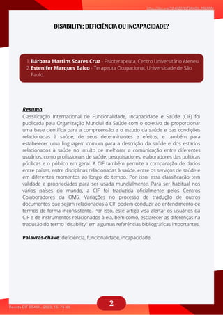 2
DISABILITY: DEFICIÊNCIA OU INCAPACIDADE?
Resumo
Classificação Internacional de Funcionalidade, Incapacidade e Saúde (CIF) foi
publicada pela Organização Mundial da Saúde com o objetivo de proporcionar
uma base científica para a compreensão e o estudo da saúde e das condições
relacionadas à saúde, de seus determinantes e efeitos; e também para
estabelecer uma linguagem comum para a descrição da saúde e dos estados
relacionados à saúde no intuito de melhorar a comunicação entre diferentes
usuários, como profissionais de saúde, pesquisadores, elaboradores das políticas
públicas e o público em geral. A CIF também permite a comparação de dados
entre países, entre disciplinas relacionadas à saúde, entre os serviços de saúde e
em diferentes momentos ao longo do tempo. Por isso, essa classificação tem
validade e propriedades para ser usada mundialmente. Para ser habitual nos
vários países do mundo, a CIF foi traduzida oficialmente pelos Centros
Colaboradores da OMS. Variações no processo de tradução de outros
documentos que sejam relacionados à CIF podem conduzir ao entendimento de
termos de forma inconsistente. Por isso, este artigo visa alertar os usuários da
CIF e de instrumentos relacionados à ela, bem como, esclarecer as diferenças na
tradução do termo "disability" em algumas referências bibliográficas importantes.
Palavras-chave: deficiência, funcionalidade, incapacidade.
Bárbara Martins Soares Cruz - Fisioterapeuta, Centro Universitário Ateneu.
Estenifer Marques Balco - Terapeuta Ocupacional, Universidade de São
Paulo.
1.
2.
 
