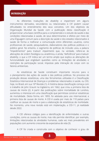 3
INTRODUÇÃO
As diferentes traduções de disability e impairment em alguns
aaaaaaaaaaaa
As estatísticas de Saúde constituem importante recurso para o
aaaaaaaaaaa
A CID oferece códigos para a identificação de enfermidades e outras
aaaaaaaaa
A CIF foi criada e construída com o objetivo de conhecer o grau de
aaaaaaaa
instrumentos derivados, secundários ou relacionados à CIF podem causar
dificuldades no entendimento dos seus conceitos. Um dos objetivos da
Organização Mundial da Saúde com a publicação desta classificação é
proporcionar uma base científica para a compreensão e o estudo da saúde e das
condições relacionadas à saúde, de seus determinantes e efeitos por meio de
uma linguagem comum para a descrição da saúde e dos estados relacionados à
saúde de forma a melhorar a comunicação entre diferentes usuários, como
profissionais de saúde, pesquisadores, elaboradores das políticas públicas e o
público geral. No entanto, o segmento de políticas de inclusão usou a palavra
“impedimentos” para traduzir impairments que, na verdade, refere-se às
alterações de ordem fisiológica ou anatômica, e ainda, “deficiência” para traduzir
disability, o que a CIF indica ser um termo amplo que explica as alterações de
funcionalidade que englobam questões como as limitações de atividades e
restrições da participação social, impostas pela interação do corpo com os
fatores ambientais.
o planejamento das ações de saúde e das políticas públicas. No processo de
produção dessas estatísticas, uma das ferramentas utilizadas é a Classificação
Estatística Internacional de Doenças e problemas relacionados à saúde, ou CID,
hoje, no Brasil, em sua 10ª Revisão (1). A história dessa classificação começa com
o trabalho de John Graunt na Inglaterra, em 1662, que criou a primeira lista de
causas de morte (2). A partir das publicações sobre mortalidade de Londres,
aumentou o interesse em uma classificação que permitisse construir estatísticas
de mortalidade. Desta forma, em 1893, foi adotada para uso internacional, a
primeira lista de causas de morte. A CID é usada por mais de 110 países para
codificar as causas de morte e para a elaboração de estatísticas de morbidade.
No momento, uma nova revisão está em implantação, a CID-11, já realidade
desde 2022.
condições, como as causas de morte, mas não permite identificar, por exemplo,
limitações relacionadas às atividades humanas, cada vez mais prevalentes em
populações com aumento crescente da expectativa de vida (3).
 