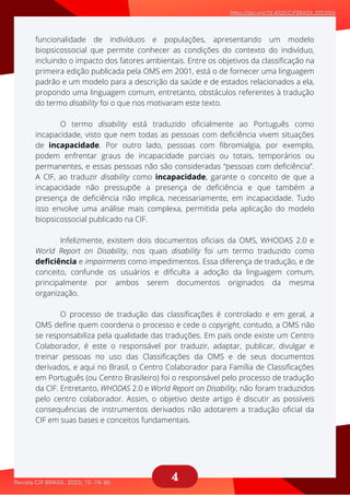 4
O termo disability está traduzido oficialmente ao Português como
aaaaaaaaaaaa
Infelizmente, existem dois documentos oficiais da OMS, WHODAS 2.0 e
aaaaaaaaaaaaa
O processo de tradução das classificações é controlado e em geral, a
aaaaaaaaaaaaaa
funcionalidade de indivíduos e populações, apresentando um modelo
biopsicossocial que permite conhecer as condições do contexto do indivíduo,
incluindo o impacto dos fatores ambientais. Entre os objetivos da classificação na
primeira edição publicada pela OMS em 2001, está o de fornecer uma linguagem
padrão e um modelo para a descrição da saúde e de estados relacionados a ela,
propondo uma linguagem comum, entretanto, obstáculos referentes à tradução
do termo disability foi o que nos motivaram este texto.
incapacidade, visto que nem todas as pessoas com deficiência vivem situações
de incapacidade. Por outro lado, pessoas com fibromialgia, por exemplo,
podem enfrentar graus de incapacidade parciais ou totais, temporários ou
permanentes, e essas pessoas não são consideradas “pessoas com deficiência”.
A CIF, ao traduzir disability como incapacidade, garante o conceito de que a
incapacidade não pressupõe a presença de deficiência e que também a
presença de deficiência não implica, necessariamente, em incapacidade. Tudo
isso envolve uma análise mais complexa, permitida pela aplicação do modelo
biopsicossocial publicado na CIF.
World Report on Disability, nos quais disability foi um termo traduzido como
deficiência e impairments como impedimentos. Essa diferença de tradução, e de
conceito, confunde os usuários e dificulta a adoção da linguagem comum,
principalmente por ambos serem documentos originados da mesma
organização.
OMS define quem coordena o processo e cede o copyright, contudo, a OMS não
se responsabiliza pela qualidade das traduções. Em país onde existe um Centro
Colaborador, é este o responsável por traduzir, adaptar, publicar, divulgar e
treinar pessoas no uso das Classificações da OMS e de seus documentos
derivados, e aqui no Brasil, o Centro Colaborador para Família de Classificações
em Português (ou Centro Brasileiro) foi o responsável pelo processo de tradução
da CIF. Entretanto, WHODAS 2.0 e World Report on Disability, não foram traduzidos
pelo centro colaborador. Assim, o objetivo deste artigo é discutir as possíveis
consequências de instrumentos derivados não adotarem a tradução oficial da
CIF em suas bases e conceitos fundamentais.
 