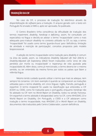 5
TRADUÇÃO DA CIF
No caso da CIF, o processo de tradução foi eletrônico através da
aaaaaaaaaaaa
O Centro Brasileiro tinha consciência da dificuldade de tradução dos
aaaaaaaaaaa
A adoção do termo incapacidade como tradução para disability é comum
aaaaaaaaa
Mesmo tendo cuidado quando utilizar o termo que mais se adeque, nem
aaaaaaaa
disponibilização de software para a tradução. O arquivo gerado com o texto em
Português foi enviado à OMS e, após ser aprovado, foi publicado.
termos impairment, disability, handicap e deficiency, assim, foi consultado um
especialista na língua e decidiu-se adotar o termo 'incapacidade' como o mais
adequado para traduzir disability no contexto utilizado na CIF, ou seja, o termo
“incapacidade” foi usado como termo 'guarda-chuva' para 'deficiência, limitação
de atividade e restrição de participação', conceitos propostos pelo modelo
biopsicossocial.
na área da saúde, assim, os indicadores Disability Adjusted Life Year (DALYs) e
Disability-Adjusted Life Expectancy (DALE) foram traduzidos como 'anos de vida
perdidos por morte ou incapacidade' e 'esperança de vida ajustada pela
incapacidade (4). Além disso, como já mencionado, o termo deveria ter o mesmo
sentido, ou ser entendido da mesma forma por todos os países que falam a
referida língua.
sempre há consenso. Um bom exemplo é quando se compararam as traduções
utilizadas para o termo disability, em cinco línguas: inglês, francês, português e
espanhol. O termo incapacitè foi usado na classificação que antecedeu a CIF
(ICIDH ou CIDID, como foi traduzida para o português), enquanto handicap não
foi adotado na CIF nem no World Report on Disability, todos na versão francesa.
Em espanhol o termo adotado é discapacidad, tanto na CIF, como WHODAS 2.0 e
World Report on Disability. Em Português, a CIDID e a CIF adotaram como
tradução o termo incapacidade, mas WHODAS 2.0 e World Report on Disability,
documentos não traduzidos pelo Centro Colaborador, usaram deficiência.
 