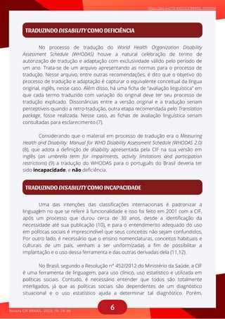 6
TRADUZINDO DISABILITY COMO DEFICIÊNCIA
No processo de tradução do World Health Organization Disability
aaaaaaaaaaaa
Considerando que o material em processo de tradução era o Measuring
aaaaaaaaaaa
Assessment Schedule (WHODAS) houve a natural celebração de termo de
autorização de tradução e adaptação com exclusividade válido pelo período de
um ano. Trata-se de um arquivo apresentando as normas para o processo de
tradução. Nesse arquivo, entre outras recomendações, é dito que o objetivo do
processo de tradução e adaptação é capturar o equivalente conceitual da língua
original, inglês, nesse caso. Além disso, há uma ficha de “avaliação linguística” em
que cada termo traduzido com variação do original deve ter seu processo de
tradução explicado. Dissonâncias entre a versão original e a tradução seriam
perceptíveis quando a retro-tradução, outra etapa recomendada pelo Translation
package, fosse realizada. Nesse caso, as fichas de avaliação linguística seriam
consultadas para esclarecimento (7).
Health and Disability: Manual for WHO Disability Assessment Schedule (WHODAS 2.0)
(8), que adota a definição de disability apresentada pela CIF na sua versão em
inglês (an umbrella term for impairments, activity limitations and participation
restrictions) (9) a tradução do WHODAS para o português do Brasil deveria ter
sido incapacidade, e não deficiência.
TRADUZINDO DISABILITY COMO INCAPACIDADE
Uma das intenções das classificações internacionais é padronizar a
laaaaaaaaaaaa
No Brasil, segundo a Resolução n° 452/2012 do Ministério da Saúde, a CIF
aaaaaaaaaaa
linguagem no que se refere à funcionalidade e isso foi feito em 2001 com a CIF,
após um processo que durou cerca de 30 anos, desde a identificação da
necessidade até sua publicação (10), e para o entendimento adequado do uso
em políticas sociais é imprescindível que seus conceitos não sejam confundidos,
Por outro lado, é necessário que o ensino nomenclaturas, conceitos habituais e
culturais de um país, venham a ser uniformizadas a fim de possibilitar a
implantação e o uso dessa ferramenta e das outras derivadas dela (11,12).
é uma ferramenta de linguagem, para uso clínico, uso estatístico e utilizada em
políticas sociais. Contudo, é necessário entender que todos são totalmente
interligados, já que as políticas sociais são dependentes de um diagnóstico
situacional e o uso estatístico ajuda a determinar tal diagnóstico. Porém,
aaaaaaaaa
 