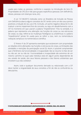 8
A Lei 13.146/2015 instituída como Lei Brasileira de Inclusão da Pessoa
aaaaaaaaaaaa
O 'Anexo 4' da CIF apresenta exemplos que esclarecem com propriedade
aaaaaaaaaaa
Assim, todo e qualquer documento derivado ou relacionado com a CIF
aaaaaaaaa
usada para todas as pessoas, conforme o exposto na Introdução do livro [3.
Propriedades da CIF] (3) e não para grupos específicos (pessoas com deficiência,
idosos, pessoas com doenças raras, etc).
com Deficiência abarca alguns conceitos da CIF, tendo como um dos seus pontos
positivos a indução do seu uso (19). Contudo, um ponto negativo dessa lei é o de
traduzir o termo impairment fora do conceito, ou seja, em desalinhamento com a
CIF no momento em que usaram a palavra “impedimento”. Pois na verdade, é a
palavra que representa uma alteração nas funções do corpo ou nas estruturas
do corpo, ou seja, refere-se às mudanças fisiológicas ou anatômicas e a palavra
“impedimento” jamais foi usada para se referir a isso, nem na nomenclatura
coloquial, tampouco na nomenclatura científica.
as relações entre alterações nas funções e estruturas do corpo, as limitações das
atividades e restrições da participação social (3). Assim, é possível compreender
que o fenômeno da funcionalidade e incapacidade não se resume no fato de ser
ou não ser, ter ou não ter. Funcionalidade e incapacidade são extremos de um
mesmo caminho no qual cada indivíduo está em algum ponto dependendo de
seu estado de saúde, dos seus fatores pessoais e dos fatores ambientais que
envolvem sua vida cotidiana¹.
deve manter a singularidade de seus conceitos a fim de não os confundi-los ou
deturpá-los.
[1] HTTPS://WWW.WCPT.ORG/SITES/WCPT.ORG/FILES/FILES/GH-ICF_OVERVIEW_FINAL_FOR_WHO.PDF
 