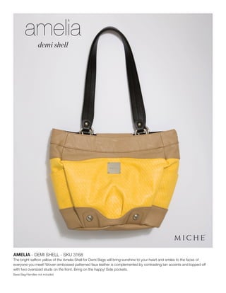AMELIA - DEMI SHELL - SKU 3168
The bright saffron yellow of the Amelia Shell for Demi Bags will bring sunshine to your heart and smiles to the faces of
everyone you meet! Woven embossed patterned faux leather is complemented by contrasting tan accents and topped off
with two oversized studs on the front. Bring on the happy! Side pockets.
Base Bag/Handles not included
amelia
demi shell
 