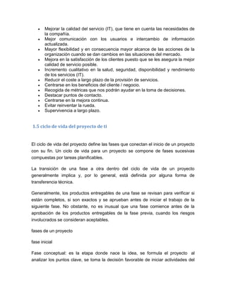  Mejorar la calidad del servicio (IT), que tiene en cuenta las necesidades de
la compañía.
 Mejor comunicación con los usuarios e intercambio de información
actualizada.
 Mayor flexibilidad y en consecuencia mayor alcance de las acciones de la
organización cuando se dan cambios en las situaciones del mercado.
 Mejora en la satisfacción de los clientes puesto que se les asegura la mejor
calidad de servicio posible.
 Incremento cualitativo en la salud, seguridad, disponibilidad y rendimiento
de los servicios (IT).
 Reducir el coste a largo plazo de la provisión de servicios.
 Centrarse en los beneficios del cliente / negocio.
 Recogida de métricas que nos podrán ayudar en la toma de decisiones.
 Destacar puntos de contacto.
 Centrarse en la mejora continua.
 Evitar reinventar la rueda.
 Supervivencia a largo plazo.
1.5 ciclo de vida del proyecto de ti
El ciclo de vida del proyecto define las fases que conectan el inicio de un proyecto
con su fin. Un ciclo de vida para un proyecto se compone de fases sucesivas
compuestas por tareas planificables.
La transición de una fase a otra dentro del ciclo de vida de un proyecto
generalmente implica y, por lo general, está definida por alguna forma de
transferencia técnica.
Generalmente, los productos entregables de una fase se revisan para verificar si
están completos, si son exactos y se aprueban antes de iniciar el trabajo de la
siguiente fase. No obstante, no es inusual que una fase comience antes de la
aprobación de los productos entregables de la fase previa, cuando los riesgos
involucrados se consideran aceptables.
fases de un proyecto
fase inicial
Fase conceptual: es la etapa donde nace la idea, se formula el proyecto al
analizar los puntos clave, se toma la decisión favorable de iniciar actividades del
 