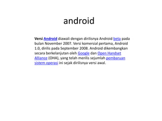 android
Versi Android diawali dengan dirilisnya Android beta pada
bulan November 2007. Versi komersial pertama, Android
1.0, dirilis pada September 2008. Android dikembangkan
secara berkelanjutan oleh Google dan Open Handset
Alliance (OHA), yang telah merilis sejumlah pembaruan
sistem operasi ini sejak dirilisnya versi awal.
 