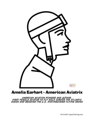 Art	Credit:	SuperColoring.com	
Amelia Earhart - American Aviatrix
American aviation pioneer and author.
first female aviator to fly solo across the Atlantic
Ocean and received the U.S. Distinguished Flying Cross
	
 