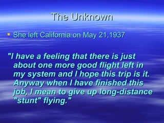 The Unknown She left California on May 21,1937 "I have a feeling that there is just about one more good flight left in my system and I hope this trip is it. Anyway when I have finished this job, I mean to give up long-distance "stunt" flying." 