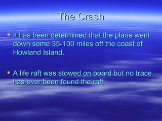 The Crash It has been determined that the plane went down some 35-100 miles off the coast of Howland Island.  A life raft was stowed on board but no trace has ever been found the raft. 