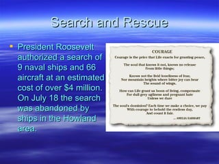 Search and Rescue President Roosevelt authorized a search of 9 naval ships and 66 aircraft at an estimated cost of over $4 million. On July 18 the search was abandoned by ships in the Howland area.  